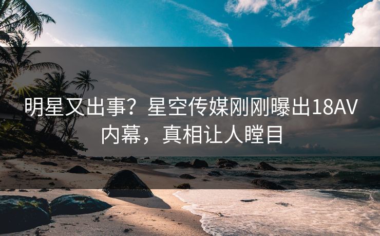 明星又出事？星空传媒刚刚曝出18AV内幕，真相让人瞠目