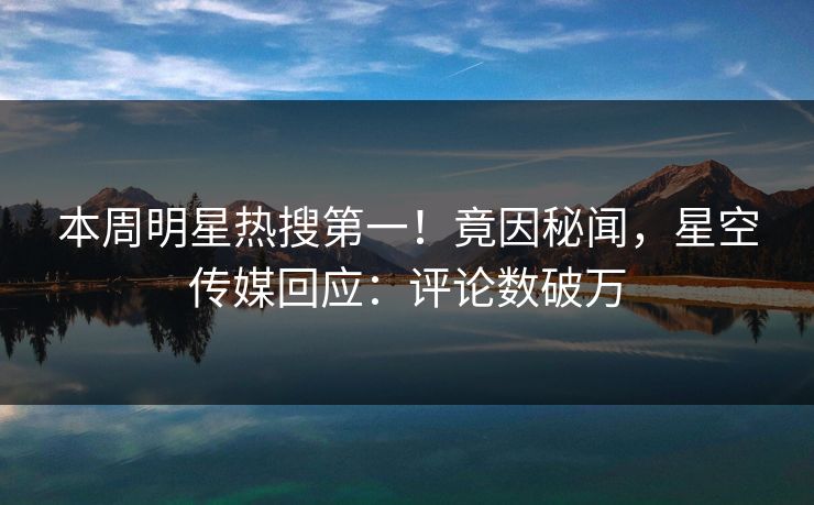 本周明星热搜第一！竟因秘闻，星空传媒回应：评论数破万