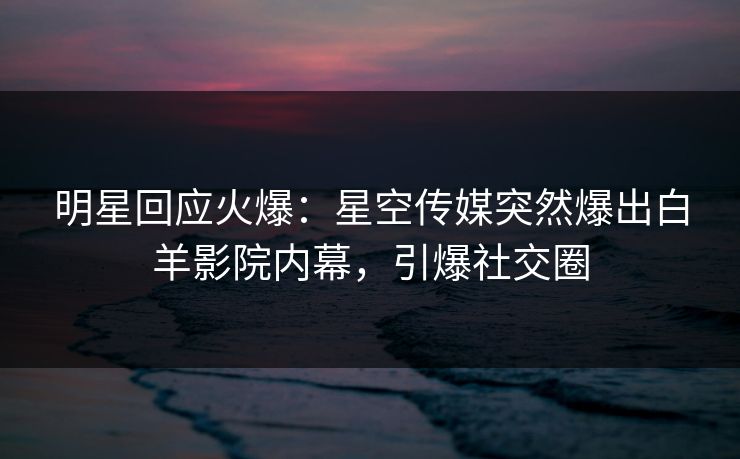 明星回应火爆：星空传媒突然爆出白羊影院内幕，引爆社交圈
