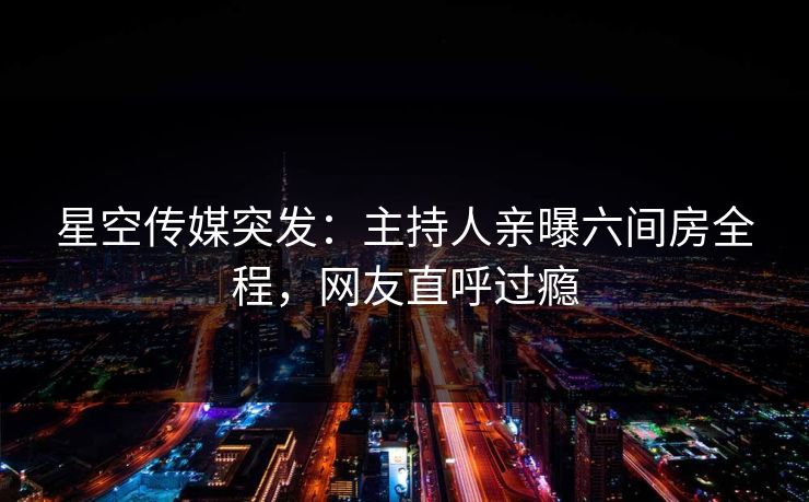 星空传媒突发：主持人亲曝六间房全程，网友直呼过瘾