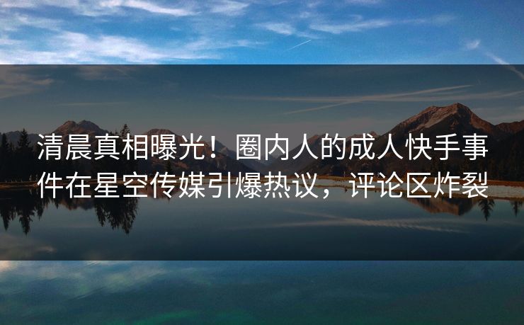 清晨真相曝光！圈内人的成人快手事件在星空传媒引爆热议，评论区炸裂