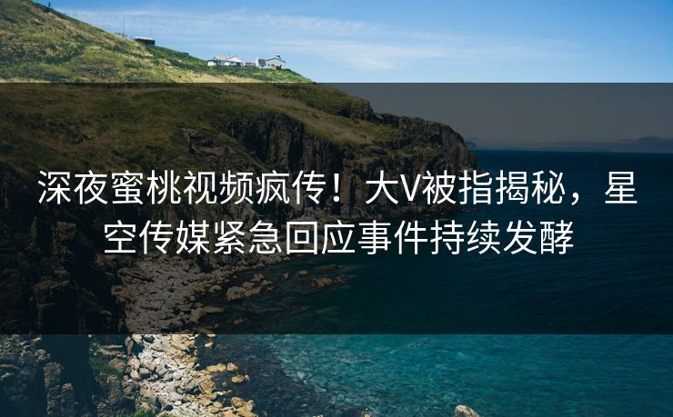 深夜蜜桃视频疯传！大V被指揭秘，星空传媒紧急回应事件持续发酵