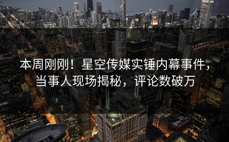 本周刚刚！星空传媒实锤内幕事件，当事人现场揭秘，评论数破万
