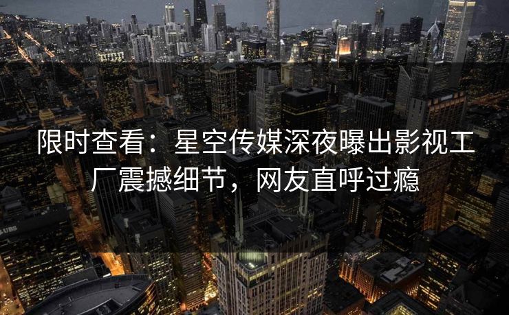 限时查看：星空传媒深夜曝出影视工厂震撼细节，网友直呼过瘾