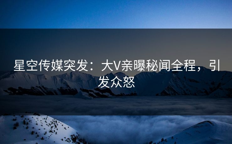 星空传媒突发：大V亲曝秘闻全程，引发众怒