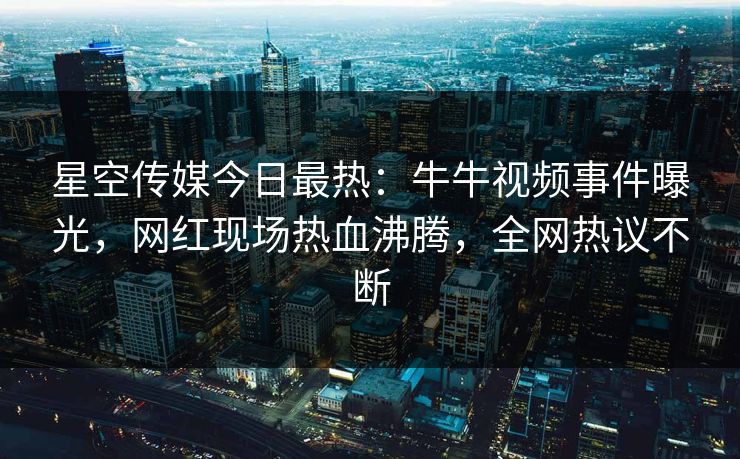 星空传媒今日最热：牛牛视频事件曝光，网红现场热血沸腾，全网热议不断