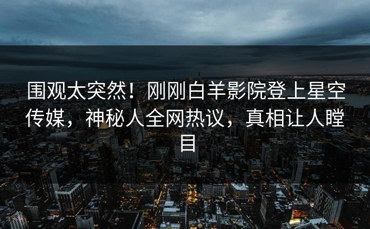 围观太突然！刚刚白羊影院登上星空传媒，神秘人全网热议，真相让人瞠目