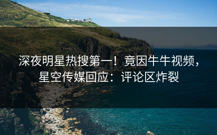 深夜明星热搜第一！竟因牛牛视频，星空传媒回应：评论区炸裂