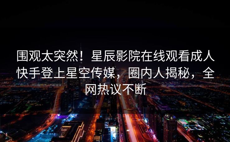 围观太突然！星辰影院在线观看成人快手登上星空传媒，圈内人揭秘，全网热议不断