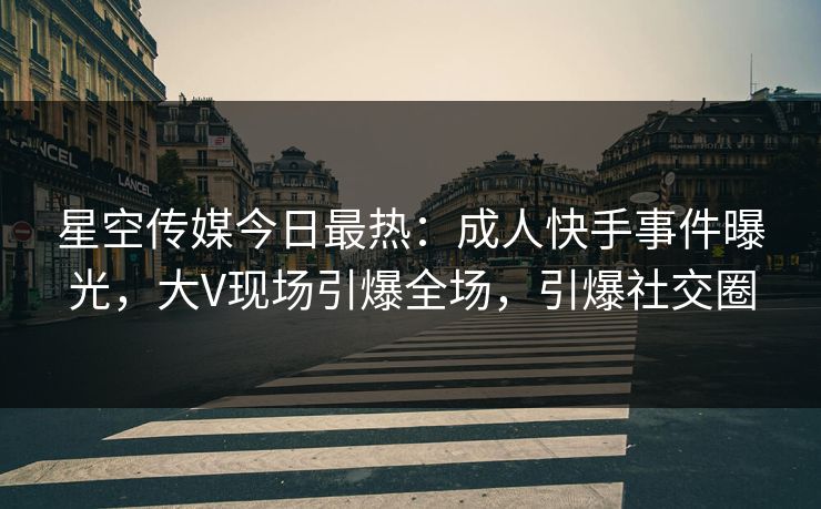星空传媒今日最热：成人快手事件曝光，大V现场引爆全场，引爆社交圈