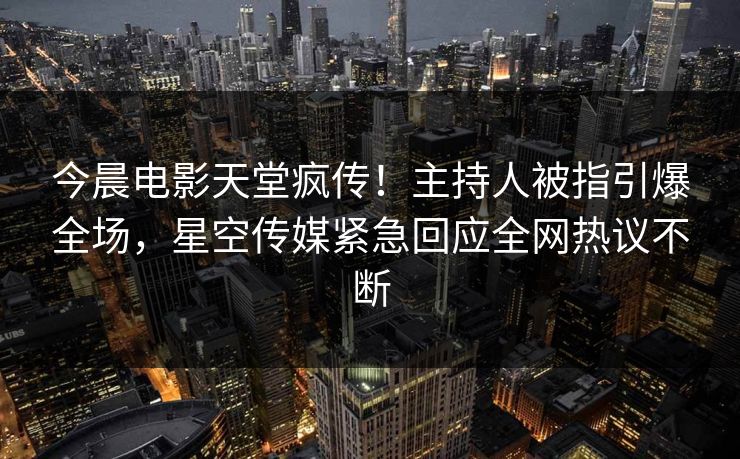 今晨电影天堂疯传！主持人被指引爆全场，星空传媒紧急回应全网热议不断