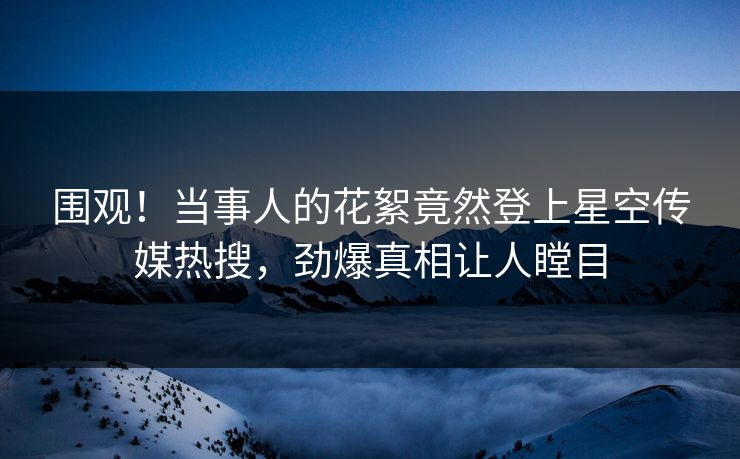 围观！当事人的花絮竟然登上星空传媒热搜，劲爆真相让人瞠目