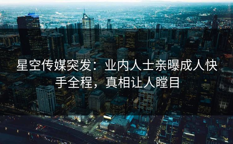 星空传媒突发：业内人士亲曝成人快手全程，真相让人瞠目