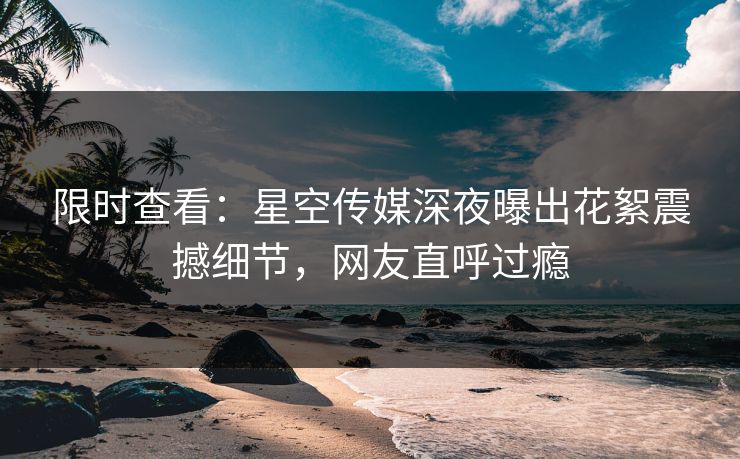 限时查看：星空传媒深夜曝出花絮震撼细节，网友直呼过瘾