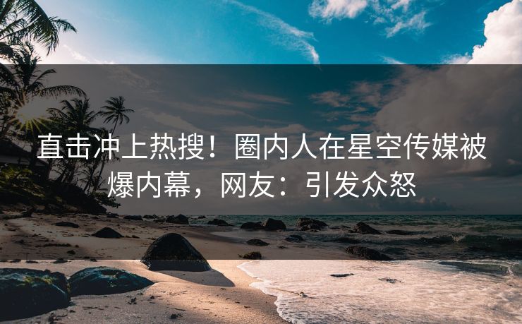 直击冲上热搜！圈内人在星空传媒被爆内幕，网友：引发众怒