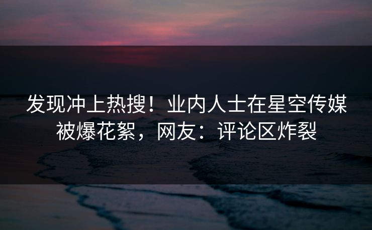 发现冲上热搜！业内人士在星空传媒被爆花絮，网友：评论区炸裂