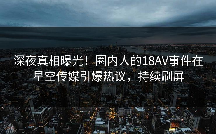 深夜真相曝光！圈内人的18AV事件在星空传媒引爆热议，持续刷屏