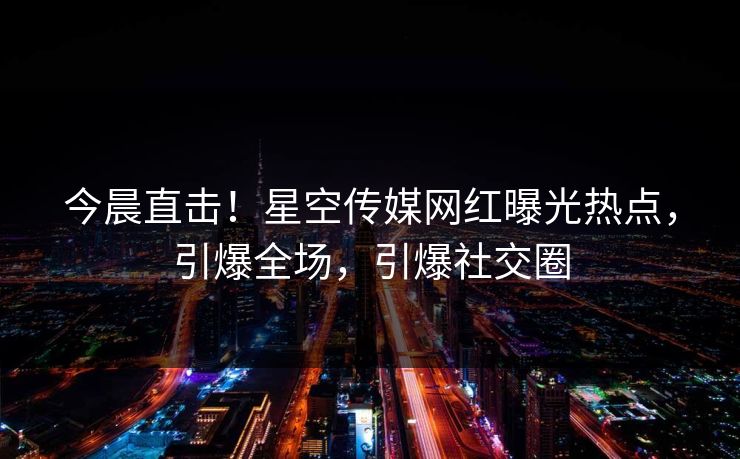 今晨直击！星空传媒网红曝光热点，引爆全场，引爆社交圈