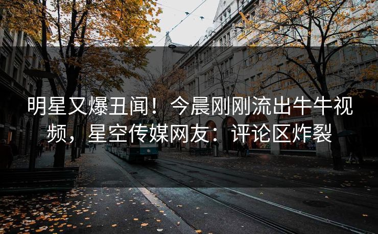 明星又爆丑闻！今晨刚刚流出牛牛视频，星空传媒网友：评论区炸裂