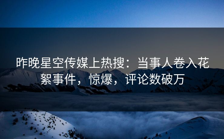 昨晚星空传媒上热搜：当事人卷入花絮事件，惊爆，评论数破万
