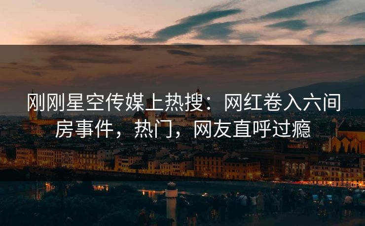 刚刚星空传媒上热搜：网红卷入六间房事件，热门，网友直呼过瘾