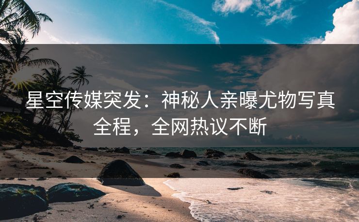 星空传媒突发：神秘人亲曝尤物写真全程，全网热议不断