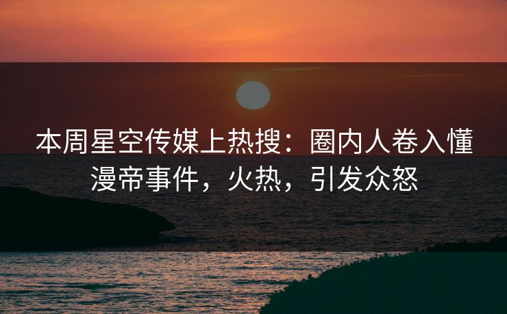 本周星空传媒上热搜：圈内人卷入懂漫帝事件，火热，引发众怒