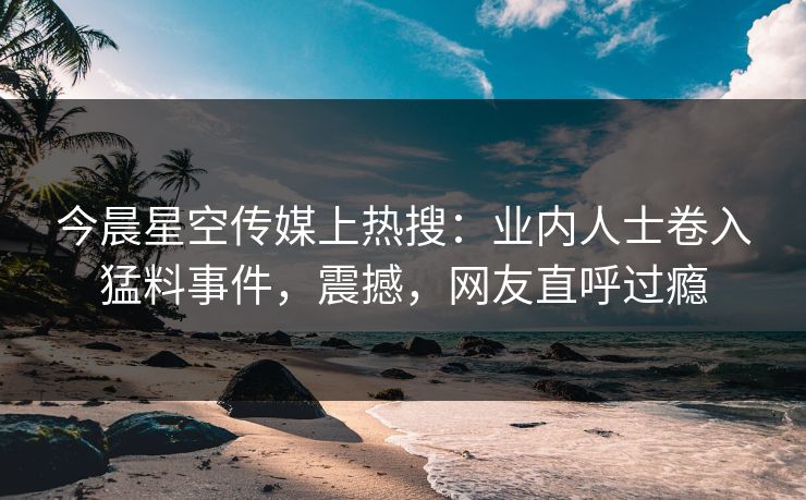 今晨星空传媒上热搜：业内人士卷入猛料事件，震撼，网友直呼过瘾