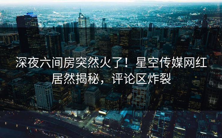 深夜六间房突然火了！星空传媒网红居然揭秘，评论区炸裂