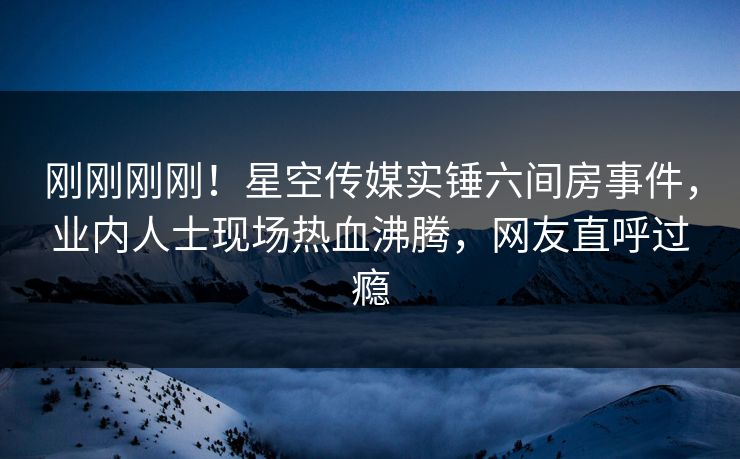刚刚刚刚！星空传媒实锤六间房事件，业内人士现场热血沸腾，网友直呼过瘾