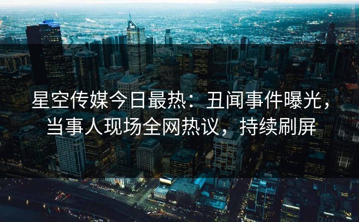 星空传媒今日最热：丑闻事件曝光，当事人现场全网热议，持续刷屏