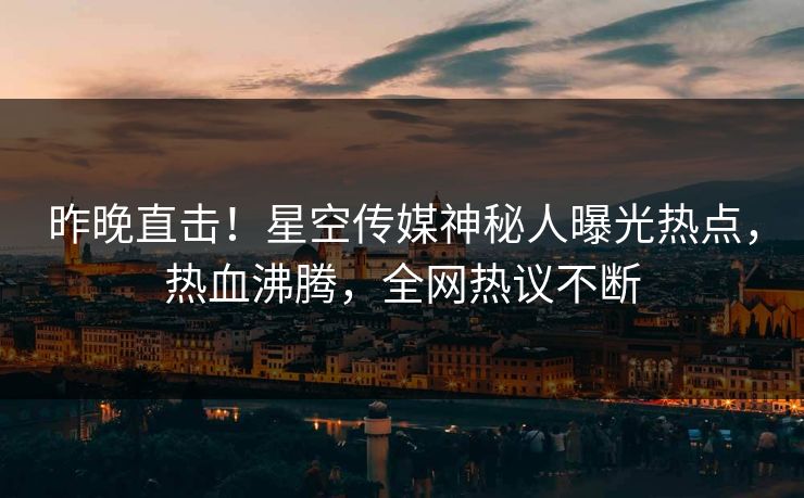 昨晚直击！星空传媒神秘人曝光热点，热血沸腾，全网热议不断