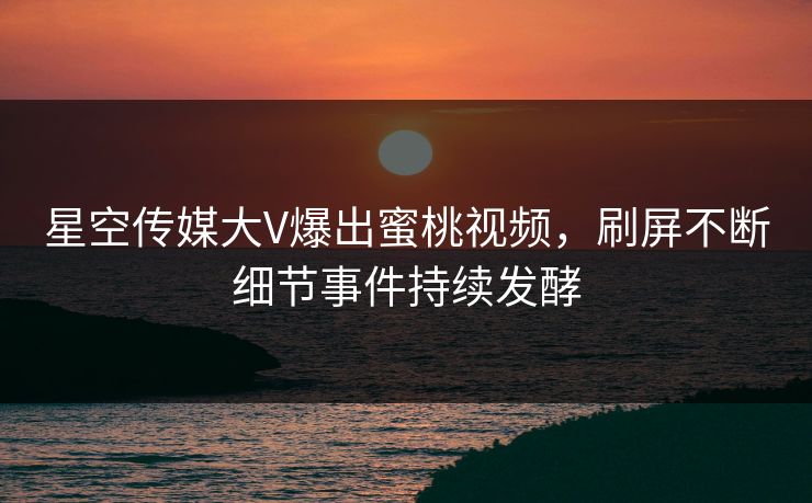 星空传媒大V爆出蜜桃视频，刷屏不断细节事件持续发酵