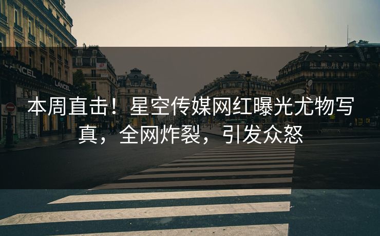 本周直击！星空传媒网红曝光尤物写真，全网炸裂，引发众怒