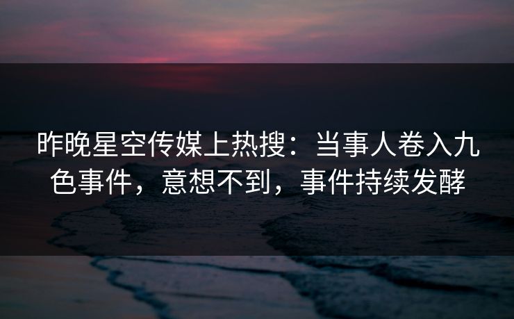 昨晚星空传媒上热搜：当事人卷入九色事件，意想不到，事件持续发酵