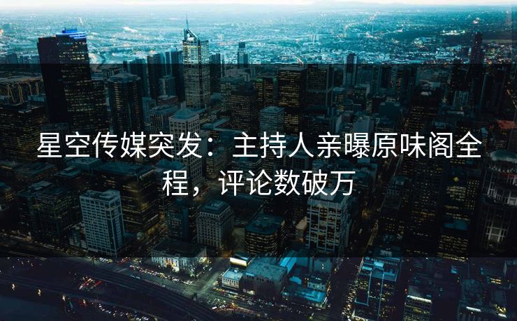 星空传媒突发：主持人亲曝原味阁全程，评论数破万