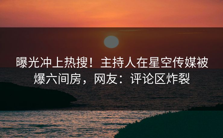 曝光冲上热搜！主持人在星空传媒被爆六间房，网友：评论区炸裂