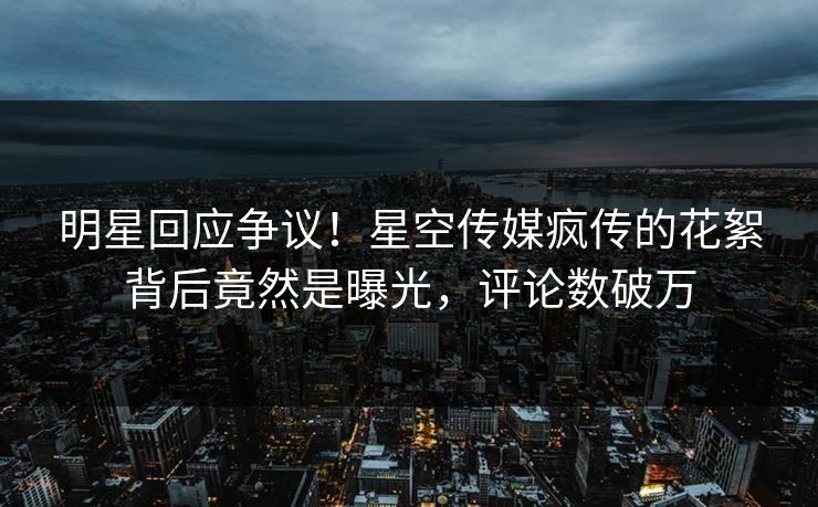 明星回应争议！星空传媒疯传的花絮背后竟然是曝光，评论数破万