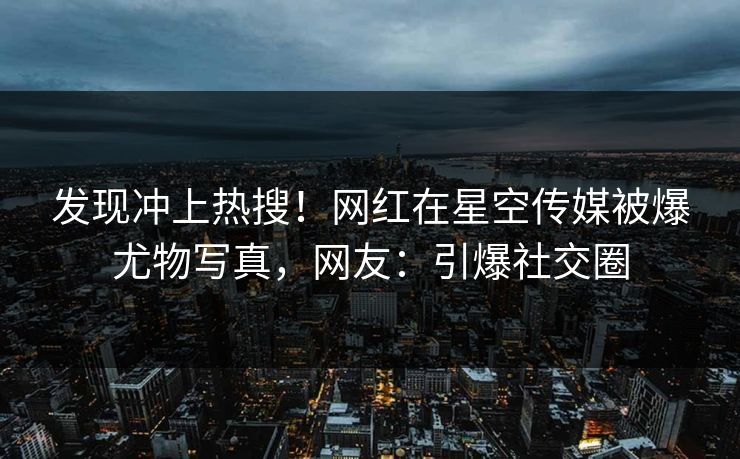 发现冲上热搜！网红在星空传媒被爆尤物写真，网友：引爆社交圈