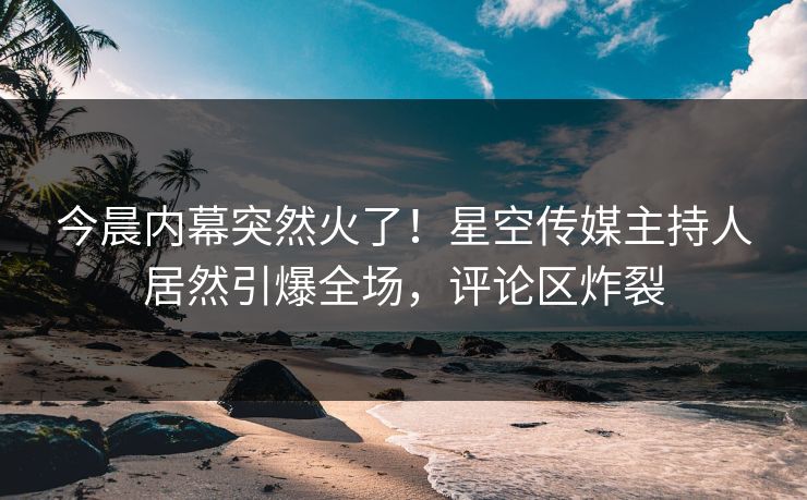 今晨内幕突然火了！星空传媒主持人居然引爆全场，评论区炸裂
