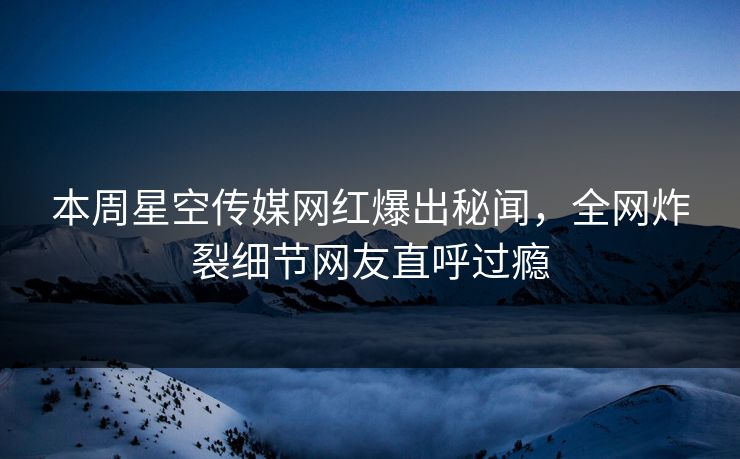 本周星空传媒网红爆出秘闻，全网炸裂细节网友直呼过瘾