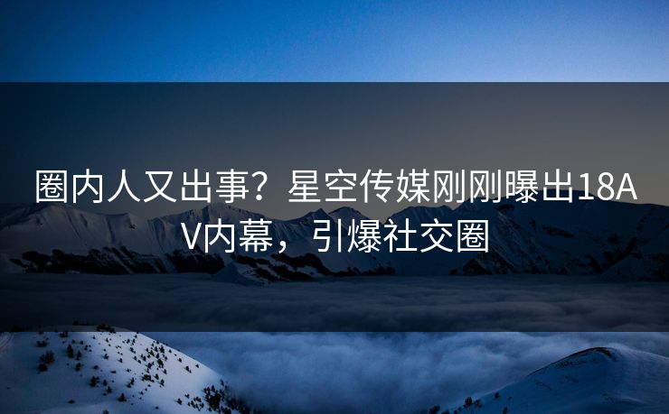 圈内人又出事？星空传媒刚刚曝出18AV内幕，引爆社交圈