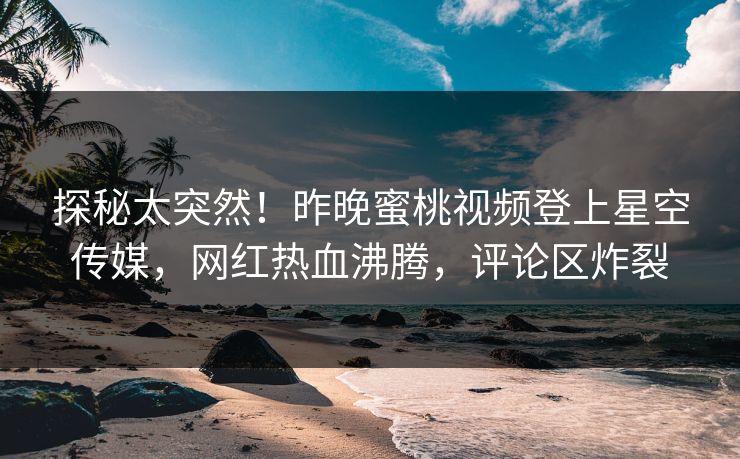 探秘太突然！昨晚蜜桃视频登上星空传媒，网红热血沸腾，评论区炸裂