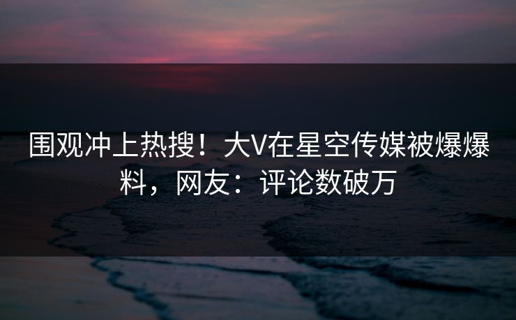围观冲上热搜！大V在星空传媒被爆爆料，网友：评论数破万