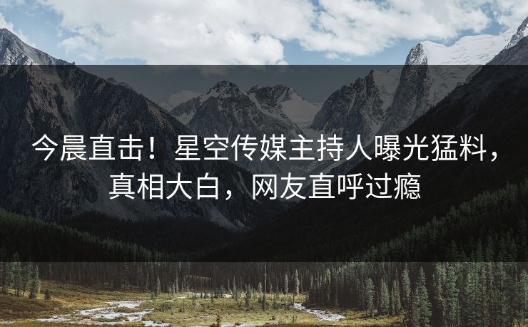 今晨直击！星空传媒主持人曝光猛料，真相大白，网友直呼过瘾