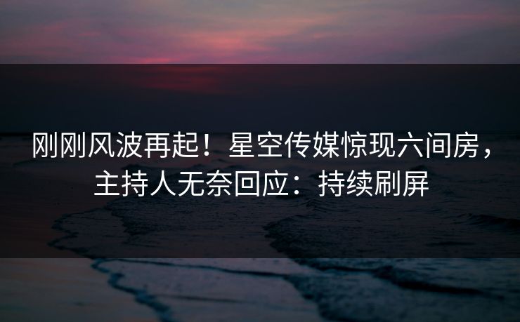 刚刚风波再起！星空传媒惊现六间房，主持人无奈回应：持续刷屏