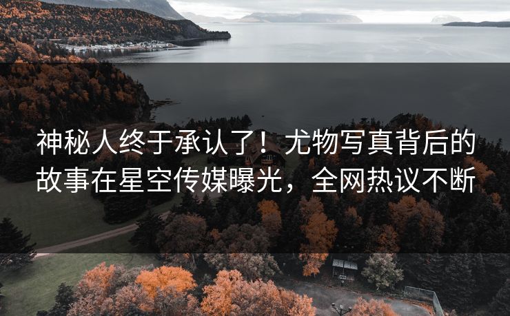 神秘人终于承认了！尤物写真背后的故事在星空传媒曝光，全网热议不断