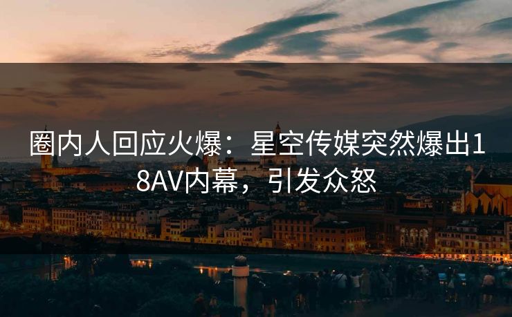 圈内人回应火爆：星空传媒突然爆出18AV内幕，引发众怒