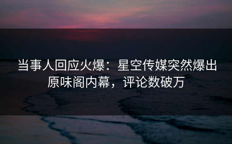 当事人回应火爆：星空传媒突然爆出原味阁内幕，评论数破万