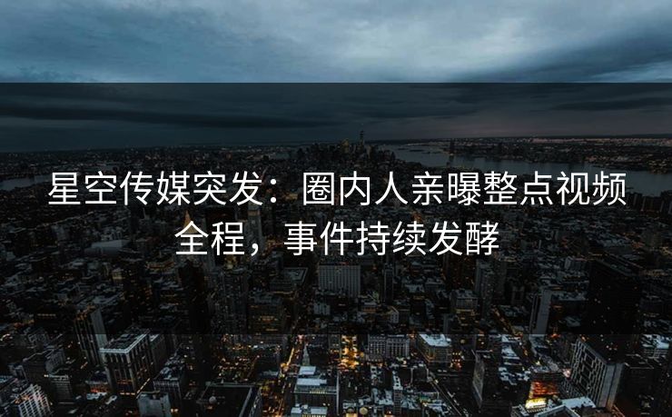 星空传媒突发：圈内人亲曝整点视频全程，事件持续发酵